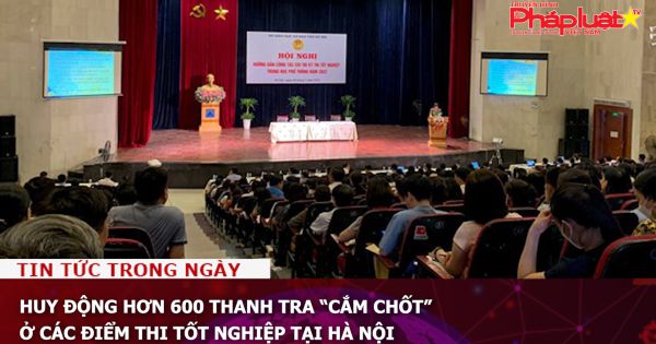 Huy động hơn 600 thanh tra “cắm chốt” ở các điểm thi tốt nghiệp tại Hà Nội