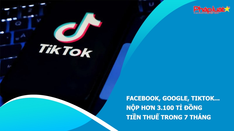 Facebook, Google, TikTok... nộp hơn 3.100 tỉ đồng tiền thuế trong 7 tháng