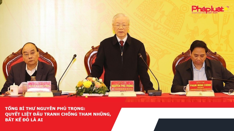 Tổng Bí thư Nguyễn Phú Trọng: Quyết liệt đấu tranh chống tham nhũng, bất kể đó là ai