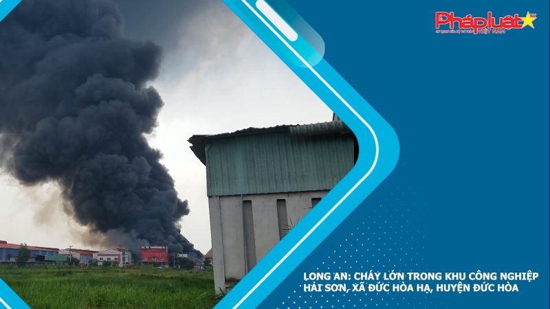 Long An: Cháy lớn trong khu công nghiệp Hải Sơn, xã Đức Hòa Hạ, huyện Đức Hòa