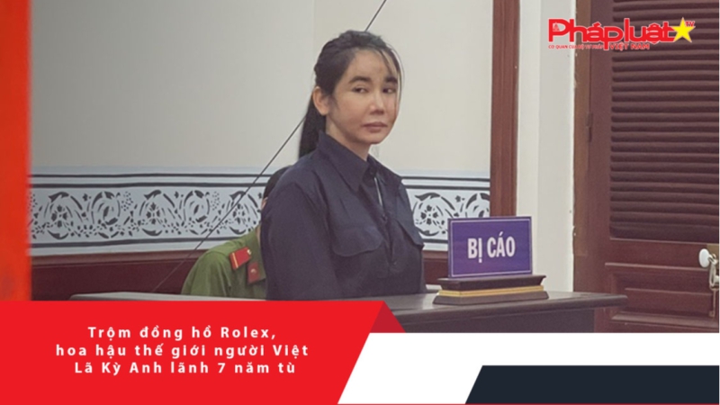 Trộm đồng hồ Rolex, hoa hậu thế giới người Việt Lã Kỳ Anh lãnh 7 năm tù