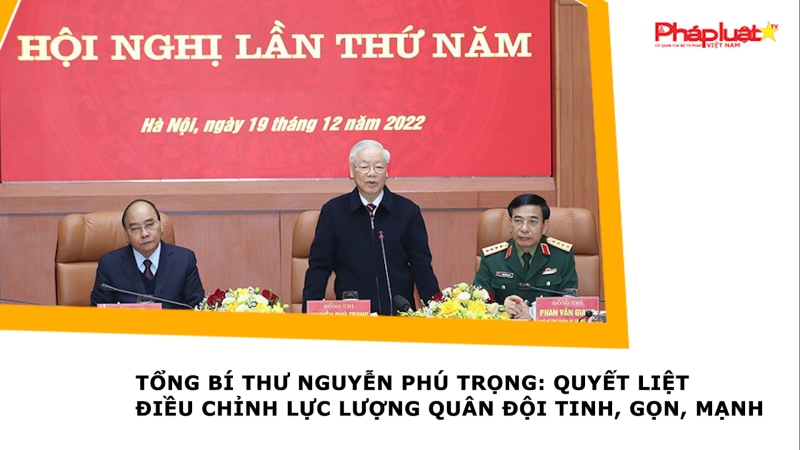 Tổng Bí thư Nguyễn Phú Trọng: Quyết liệt điều chỉnh lực lượng quân đội tinh, gọn, mạnh