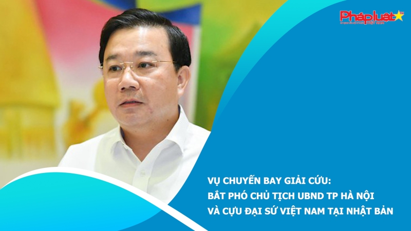 Vụ chuyến bay giải cứu: Bắt Phó Chủ tịch UBND TP Hà Nội và cựu Đại sứ Việt Nam tại Nhật Bản