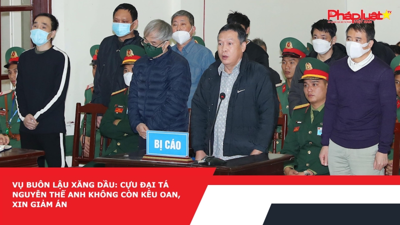 Vụ buôn lậu xăng dầu: Cựu Đại tá Nguyễn Thế Anh không còn kêu oan, xin giảm án