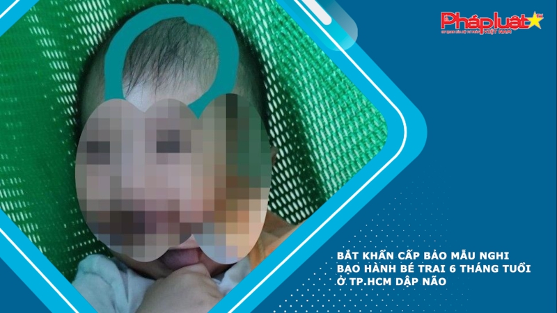 Bắt khẩn cấp bảo mẫu nghi bạo hành bé trai 6 tháng tuổi ở TP.HCM dập não