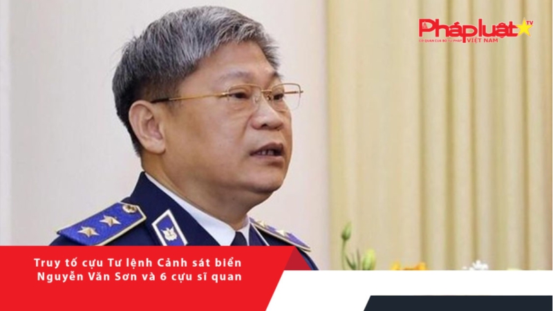 Truy tố cựu Tư lệnh Cảnh sát biển Nguyễn Văn Sơn và 6 cựu sĩ quan