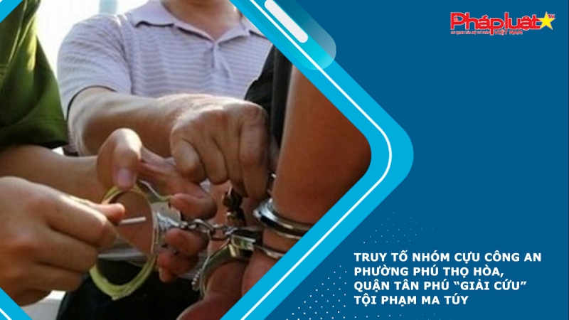 Truy tố nhóm cựu Công an phường Phú Thọ Hòa, quận Tân Phú “giải cứu” tội phạm ma túy