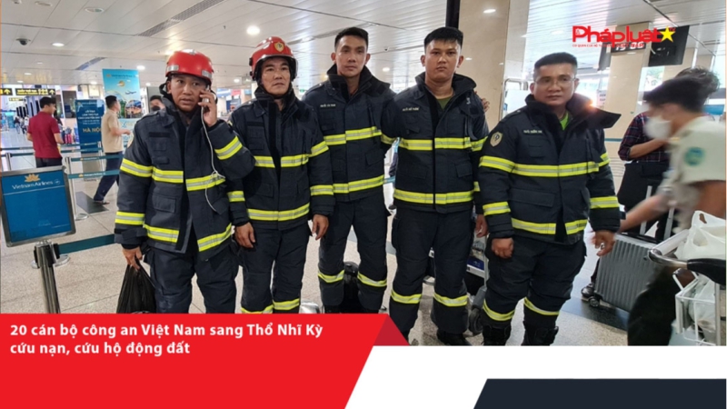 20 cán bộ công an Việt Nam sang Thổ Nhĩ Kỳ cứu nạn, cứu hộ động đất