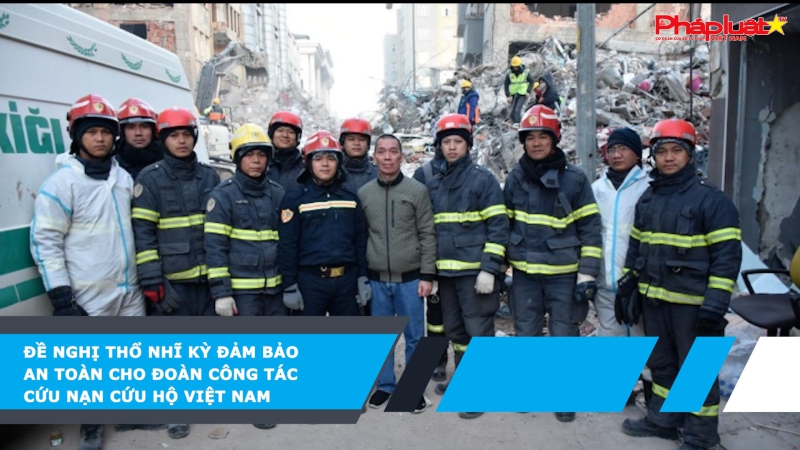 Đề nghị Thổ Nhĩ Kỳ đảm bảo an toàn cho đoàn công tác cứu nạn cứu hộ Việt Nam