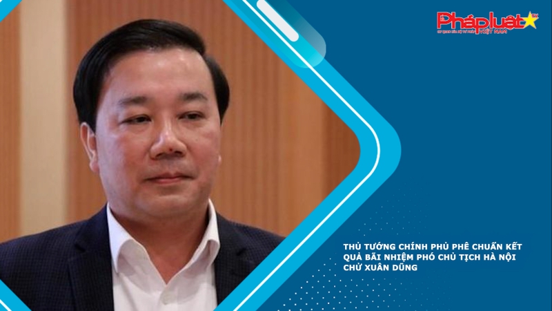 Thủ tướng Chính phủ phê chuẩn kết quả bãi nhiệm Phó Chủ tịch Hà Nội Chử Xuân Dũng