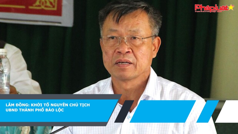 Lâm Đồng: Khởi tố nguyên Chủ tịch UBND thành phố Bảo Lộc