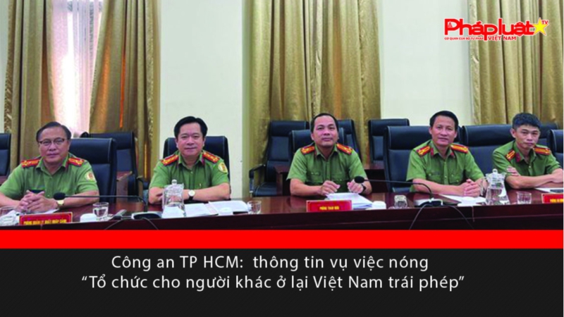 Công an TP HCM: Thông tin vụ việc nóng “Tổ chức cho người khác ở lại Việt Nam trái phép”