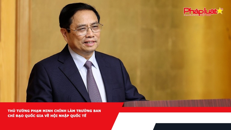 Thủ tướng Phạm Minh Chính làm Trưởng Ban Chỉ đạo Quốc gia về hội nhập quốc tế