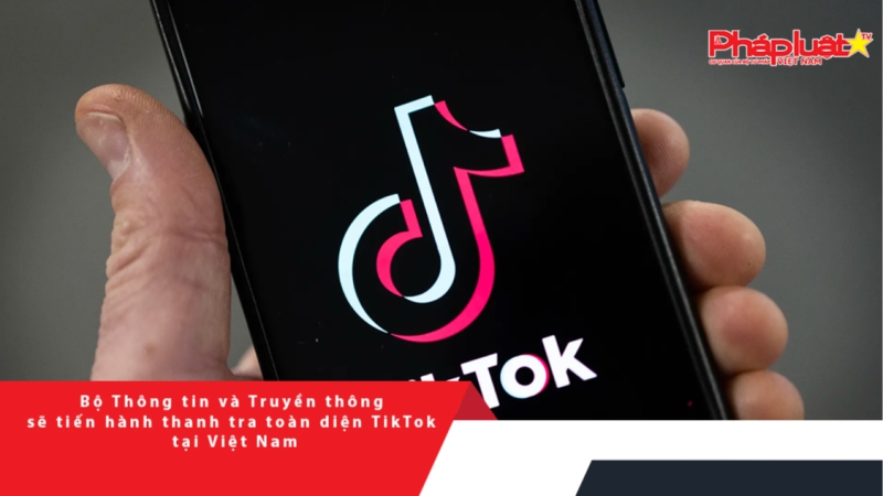 Bộ Thông tin và Truyền thông sẽ tiến hành thanh tra toàn diện TikTok tại Việt Nam