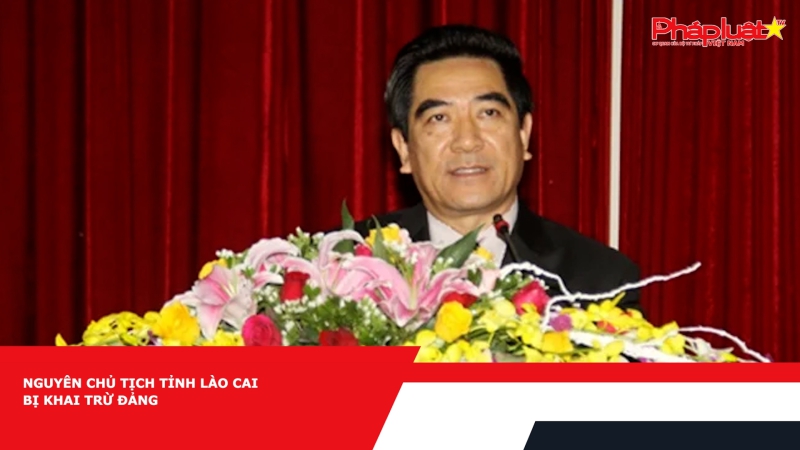 Nguyên Chủ tịch tỉnh Lào Cai bị khai trừ Đảng