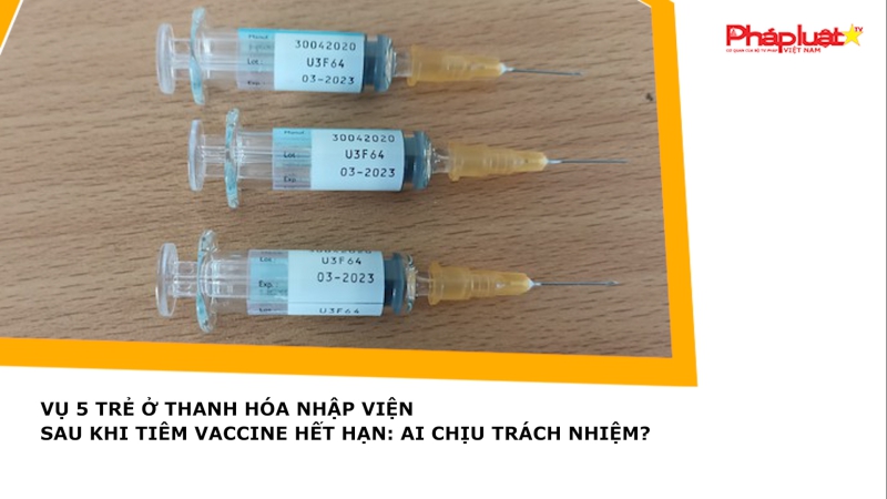 Vụ 5 trẻ ở Thanh Hóa nhập viện sau khi tiêm vaccine hết hạn: Ai chịu trách nhiệm?
