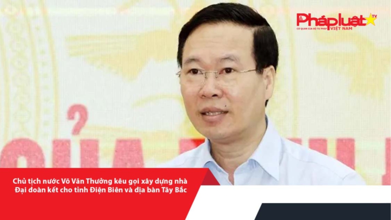 Chủ tịch nước Võ Văn Thưởng kêu gọi xây dựng Nhà Đại đoàn kết cho tỉnh Điện Biên và địa bàn Tây Bắc