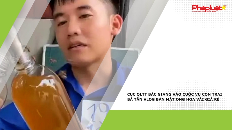 Cục QLTT Bắc Giang vào cuộc vụ con trai bà Tân Vlog bán mật ong hoa vải giá rẻ