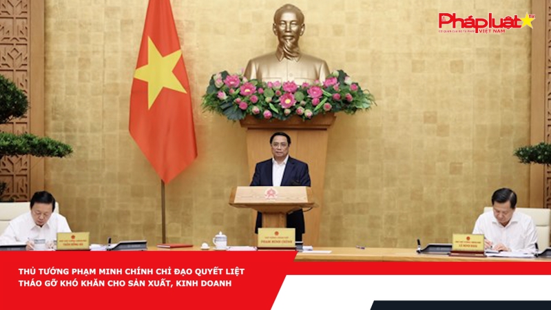 Thủ tướng Phạm Minh Chính chỉ đạo quyết liệt tháo gỡ khó khăn cho sản xuất, kinh doanh