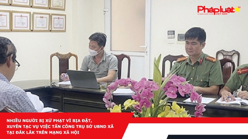 Nhiều người bị xử phạt vì bịa đặt, xuyên tác vụ việc tấn công trụ sở UBND xã tại Đắk Lắk trên mạng xã hội