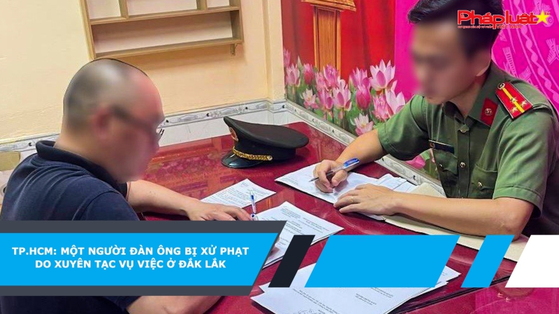 TP.HCM: một người đàn ông bị xử phạt do xuyên tạc vụ việc ở Đắk Lắk