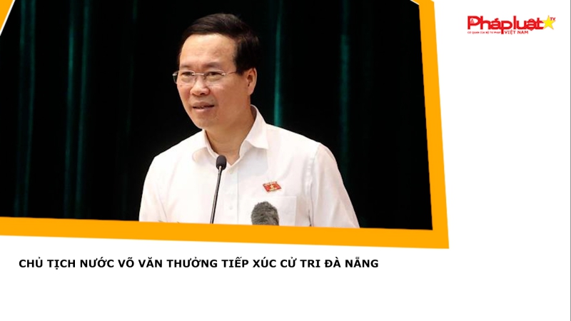 Chủ tịch nước Võ Văn Thưởng tiếp xúc cử tri Đà Nẵng