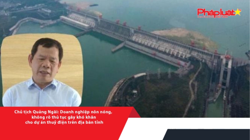 Chủ tịch Quảng Ngãi: Doanh nghiệp nôn nóng, không rõ thủ tục gây khó khăn cho dự án thuỷ điện trên địa bàn tỉnh