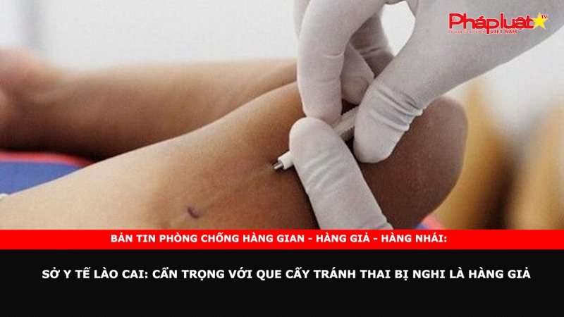 BẢN TIN PHÒNG CHỐNG HÀNG GIAN - HÀNG GIẢ - HÀNG NHÁI: Sở Y tế Lào Cai: Cẩn trọng với que cấy tránh thai bị nghi là hàng giả