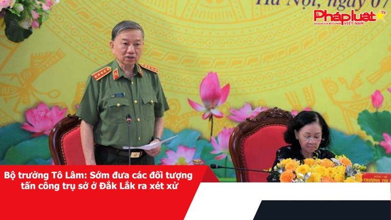 Bộ trưởng Tô Lâm: Sớm đưa các đối tượng tấn công trụ sở ở Đắk Lắk ra xét xử