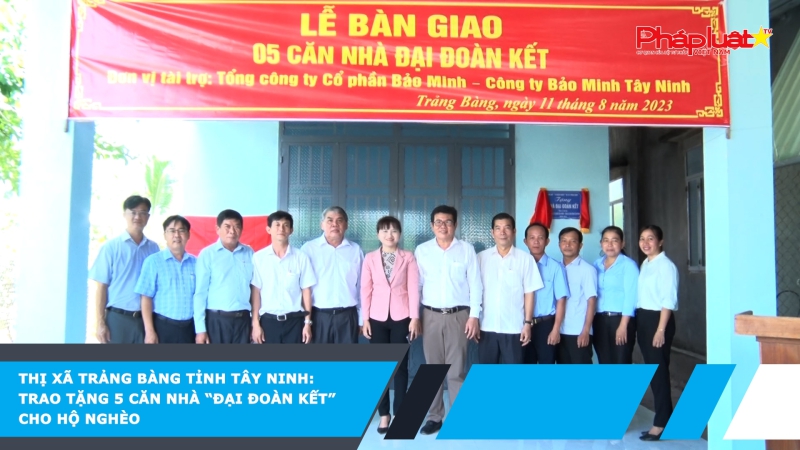 Thị xã Trảng Bàng tỉnh Tây Ninh: trao tặng 5 căn nhà “Đại Đoàn Kết” cho hộ nghèo