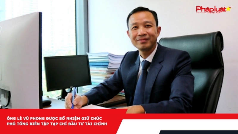Ông Lê Vũ Phong được bổ nhiệm giữ chức Phó Tổng biên tập Tạp chí Đầu tư Tài chính