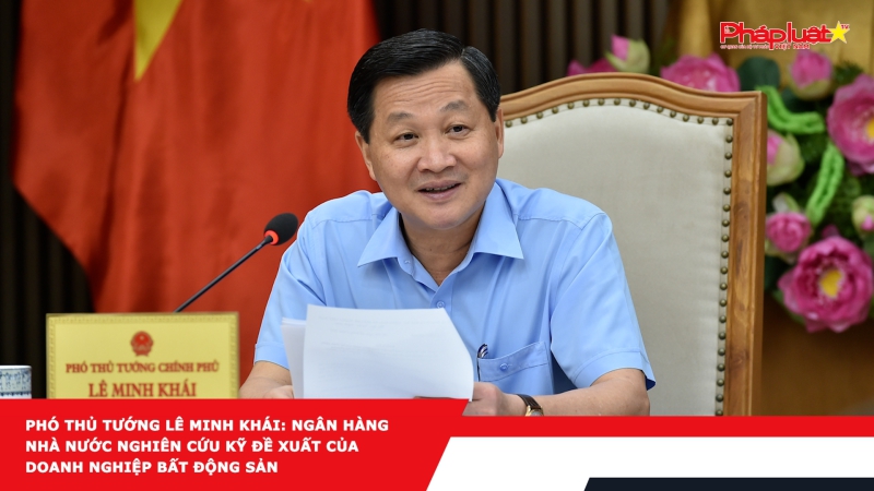 Phó Thủ tướng Lê Minh Khái: Ngân hàng Nhà nước nghiên cứu kỹ đề xuất của doanh nghiệp bất động sản