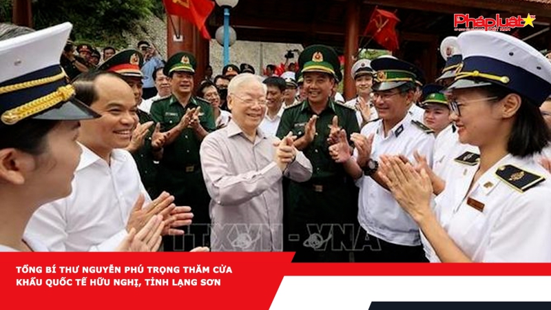 Tổng Bí thư Nguyễn Phú Trọng thăm Cửa khẩu Quốc tế Hữu Nghị, tỉnh Lạng Sơn