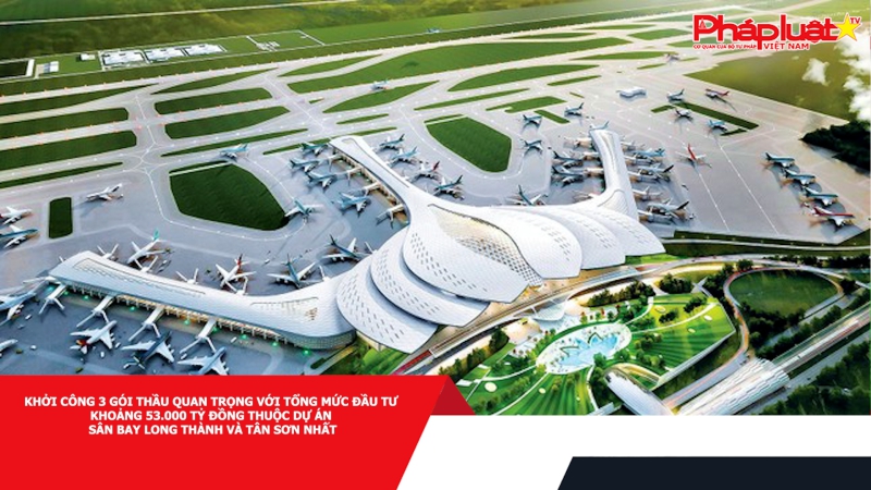 Khởi công 3 gói thầu quan trọng với tổng mức đầu tư khoảng 53.000 tỷ đồng thuộc dự án sân bay Long Thành và Tân Sơn Nhất