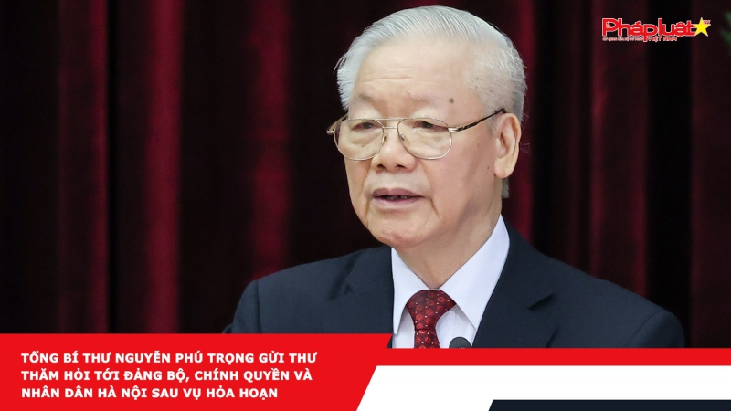 Tổng Bí thư Nguyễn Phú Trọng gửi thư thăm hỏi tới Đảng bộ, Chính quyền và nhân dân Hà Nội sau vụ hỏa hoạn