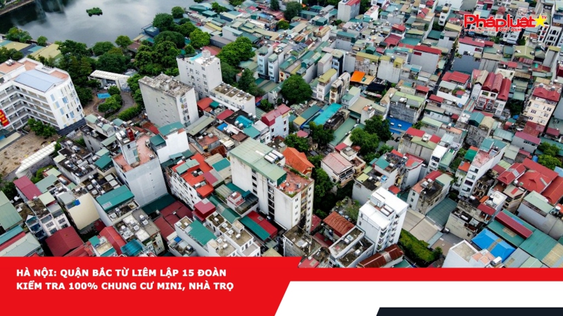 Hà Nội: Quận Bắc Từ Liêm lập 15 đoàn kiểm tra 100% chung cư mini, nhà trọ