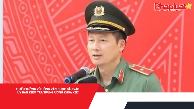Thiếu tướng Vũ Hồng Văn được bầu vào Ủy ban Kiểm tra Trung ương khoá XIII