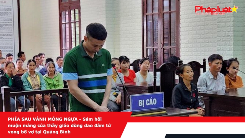 PHÍA SAU VÀNH MÓNG NGỰA - Sám hối muộn màng của thầy giáo dùng dao đâm tử vong bố vợ tại Quảng Bình