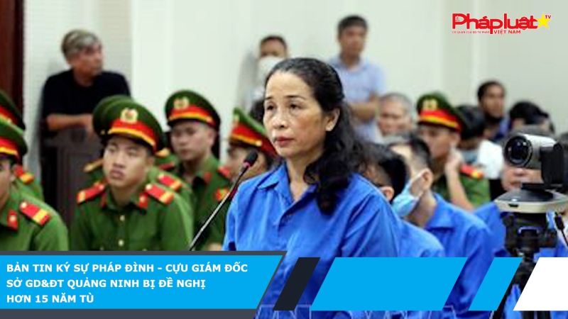 BẢN TIN KÝ SỰ PHÁP ĐÌNH - Cựu giám đốc Sở GD&ĐT Quảng Ninh bị đề nghị hơn 15 năm tù