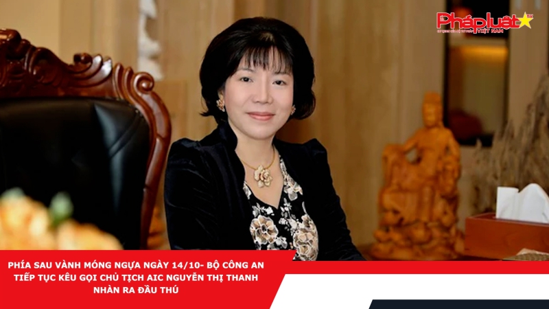 PHÍA SAU VÀNH MÓNG NGỰA NGÀY 14/10- Bộ Công an tiếp tục kêu gọi Chủ tịch AIC Nguyễn Thị Thanh Nhàn ra đầu thú