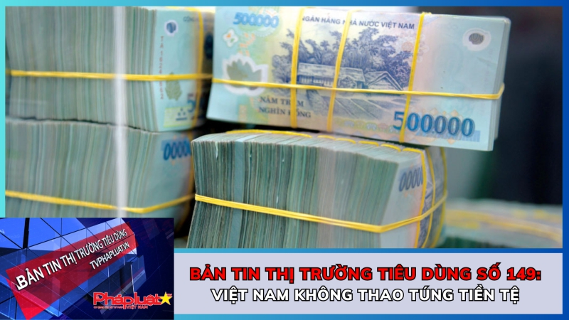 Bản tin Thị trường tiêu dùng số 149: Việt Nam không thao túng tiền tệ