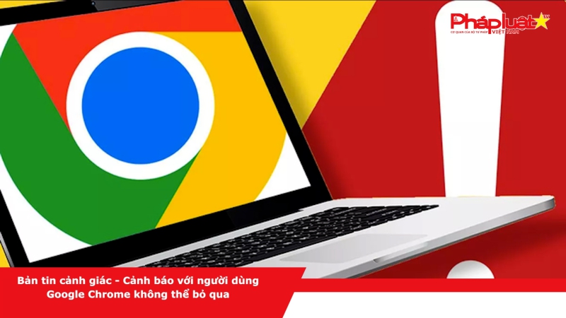 Bản tin cảnh giác - Cảnh báo với người dùng Google Chrome không thể bỏ qua