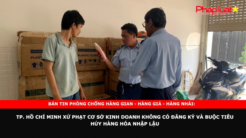 Bản tin chung tay cùng doanh nghiệp phòng chống Hàng gian- Hàng giả- Hàng nhái: TP. Hồ Chí Minh xử phạt cơ sở kinh doanh không có đăng ký và buộc tiêu hủy hàng hóa nhập lậu
