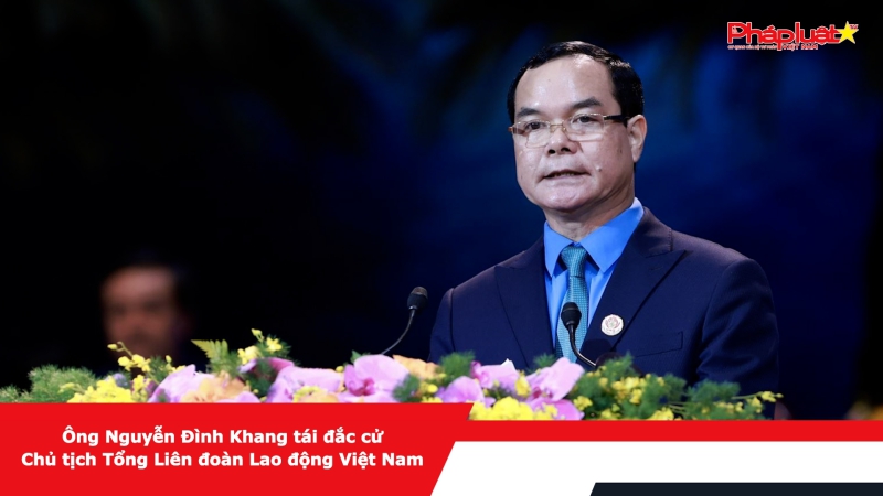 Ông Nguyễn Đình Khang tái đắc cử Chủ tịch Tổng Liên đoàn Lao động Việt Nam