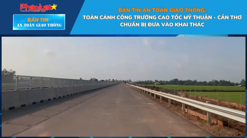 Bản tin An toàn Giao thông số 19: Toàn cảnh công trường cao tốc Mỹ Thuận - Cần Thơ chuẩn bị đưa vào khai thác