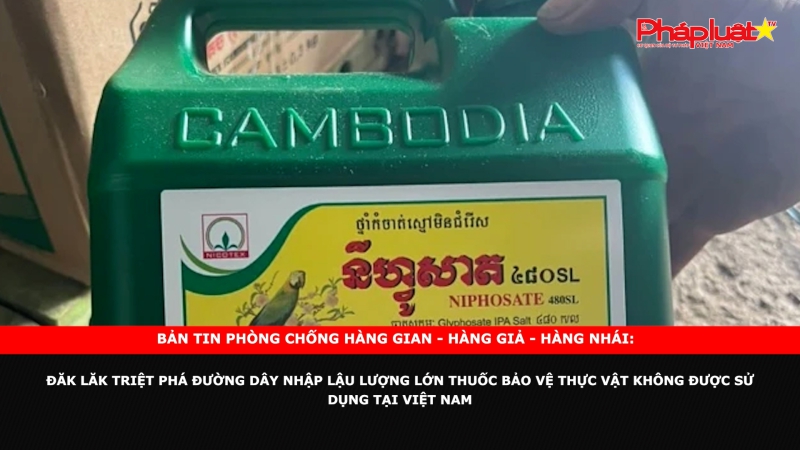 Bản tin chung tay cùng doanh nghiệp phòng chống Hàng gian- Hàng giả- Hàng nhái: Đăk Lăk triệt phá đường dây nhập lậu lượng lớn thuốc bảo vệ thực vật không được sử dụng tại Việt Nam