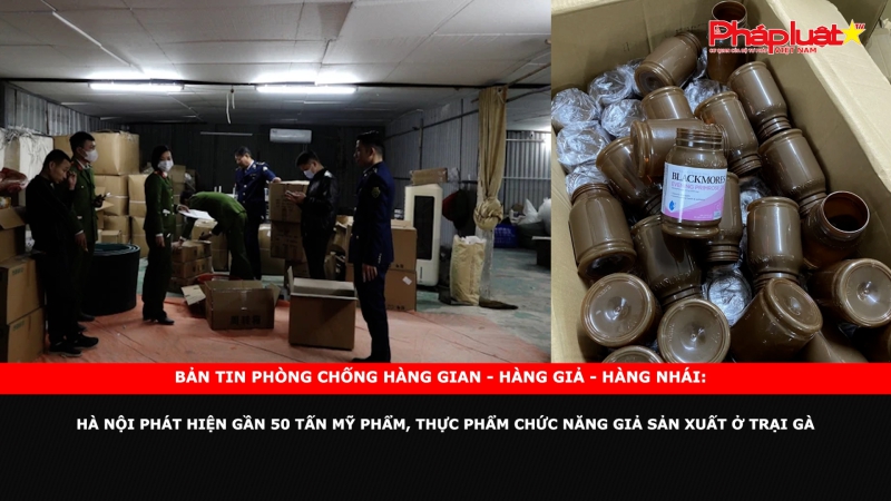 Bản tin chung tay cùng doanh nghiệp phòng chống Hàng gian- Hàng giả- Hàng nhái: Hà Nội phát hiện gần 50 tấn mỹ phẩm, thực phẩm chức năng giả sản xuất ở trại gà