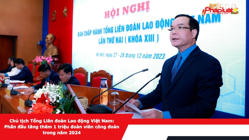 Chủ tịch Tổng Liên đoàn Lao động Việt Nam: Phấn đấu tăng thêm 1 triệu đoàn viên công đoàn trong năm 2024​