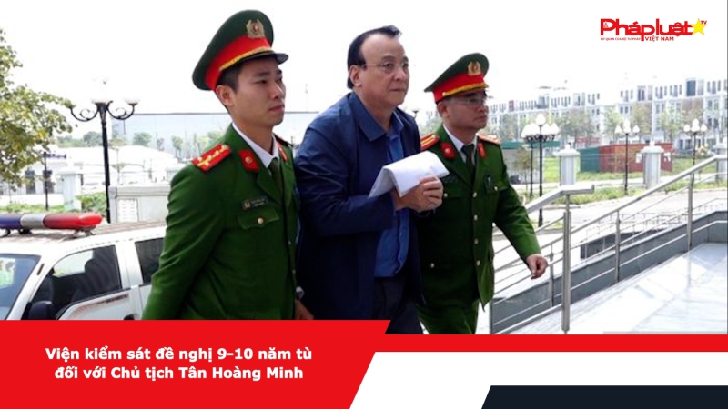 Viện kiểm sát đề nghị 9-10 năm tù đối với Chủ tịch Tân Hoàng Minh