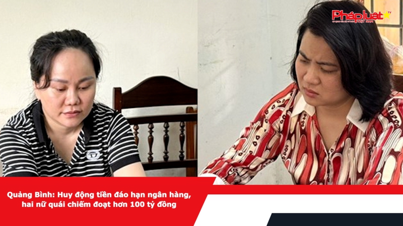 Quảng Bình: Huy động tiền đáo hạn ngân hàng, hai nữ quái chiếm đoạt hơn 100 tỷ đồng